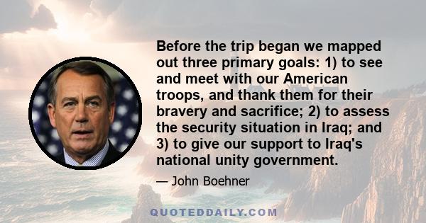 Before the trip began we mapped out three primary goals: 1) to see and meet with our American troops, and thank them for their bravery and sacrifice; 2) to assess the security situation in Iraq; and 3) to give our