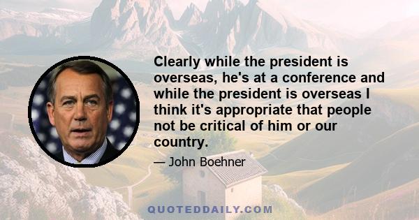 Clearly while the president is overseas, he's at a conference and while the president is overseas I think it's appropriate that people not be critical of him or our country.