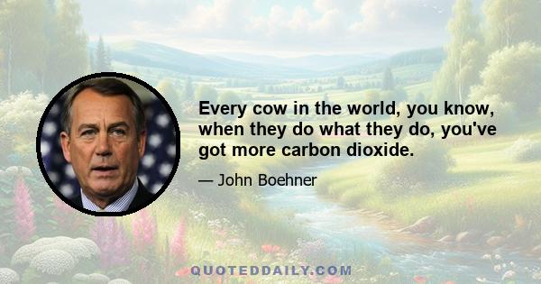 Every cow in the world, you know, when they do what they do, you've got more carbon dioxide.