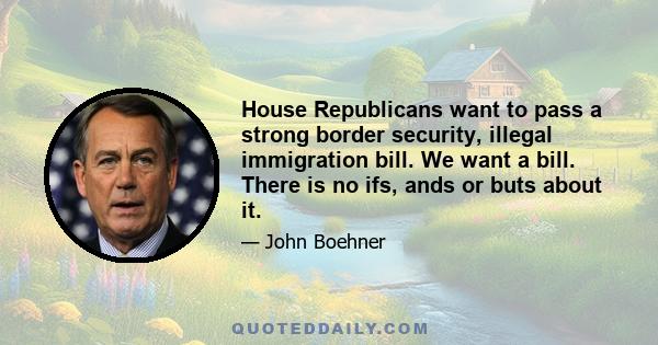 House Republicans want to pass a strong border security, illegal immigration bill. We want a bill. There is no ifs, ands or buts about it.