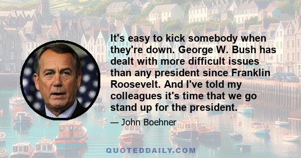 It's easy to kick somebody when they're down. George W. Bush has dealt with more difficult issues than any president since Franklin Roosevelt. And I've told my colleagues it's time that we go stand up for the president.