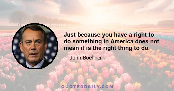 Just because you have a right to do something in America does not mean it is the right thing to do.