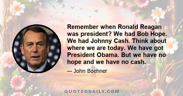 Remember when Ronald Reagan was president? We had Bob Hope. We had Johnny Cash. Think about where we are today. We have got President Obama. But we have no hope and we have no cash.