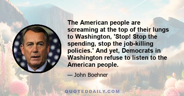 The American people are screaming at the top of their lungs to Washington, 'Stop! Stop the spending, stop the job-killing policies.' And yet, Democrats in Washington refuse to listen to the American people.