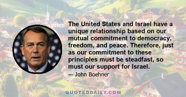 The United States and Israel have a unique relationship based on our mutual commitment to democracy, freedom, and peace. Therefore, just as our commitment to these principles must be steadfast, so must our support for