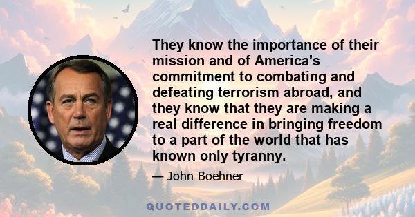 They know the importance of their mission and of America's commitment to combating and defeating terrorism abroad, and they know that they are making a real difference in bringing freedom to a part of the world that has 