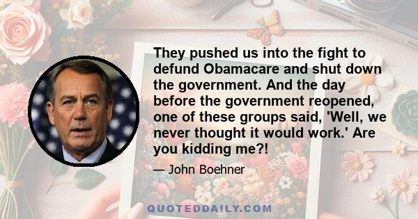 They pushed us into the fight to defund Obamacare and shut down the government. And the day before the government reopened, one of these groups said, 'Well, we never thought it would work.' Are you kidding me?!