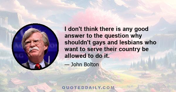 I don't think there is any good answer to the question why shouldn't gays and lesbians who want to serve their country be allowed to do it.