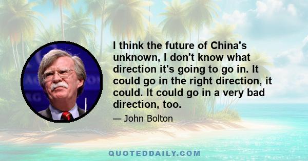 I think the future of China's unknown, I don't know what direction it's going to go in. It could go in the right direction, it could. It could go in a very bad direction, too.