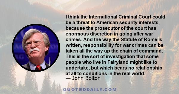 I think the International Criminal Court could be a threat to American security interests, because the prosecutor of the court has enormous discretion in going after war crimes.