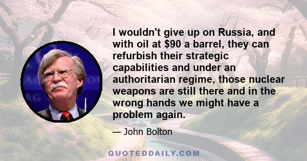 I wouldn't give up on Russia, and with oil at $90 a barrel, they can refurbish their strategic capabilities and under an authoritarian regime, those nuclear weapons are still there and in the wrong hands we might have a 