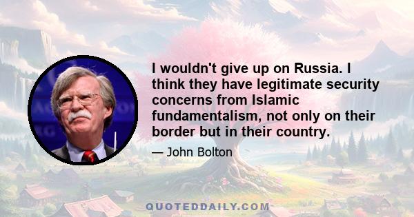 I wouldn't give up on Russia. I think they have legitimate security concerns from Islamic fundamentalism, not only on their border but in their country.