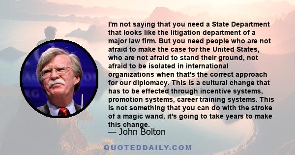 I'm not saying that you need a State Department that looks like the litigation department of a major law firm. But you need people who are not afraid to make the case for the United States, who are not afraid to stand