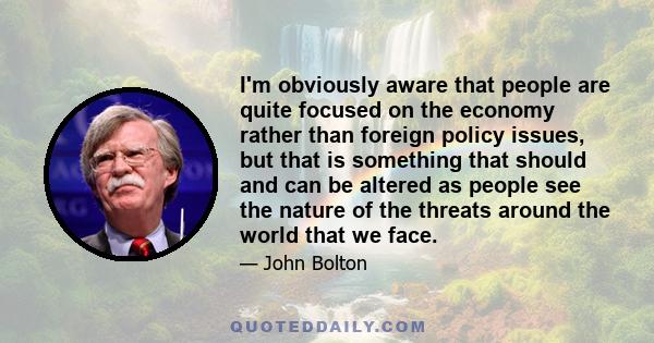 I'm obviously aware that people are quite focused on the economy rather than foreign policy issues, but that is something that should and can be altered as people see the nature of the threats around the world that we