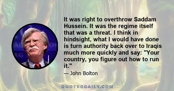 It was right to overthrow Saddam Hussein. It was the regime itself that was a threat. I think in hindsight, what I would have done is turn authority back over to Iraqis much more quickly and say: Your country, you