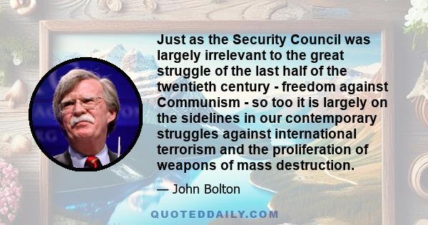 Just as the Security Council was largely irrelevant to the great struggle of the last half of the twentieth century - freedom against Communism - so too it is largely on the sidelines in our contemporary struggles