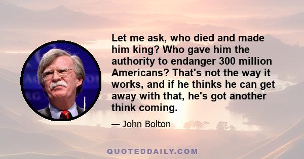 Let me ask, who died and made him king? Who gave him the authority to endanger 300 million Americans? That's not the way it works, and if he thinks he can get away with that, he's got another think coming.