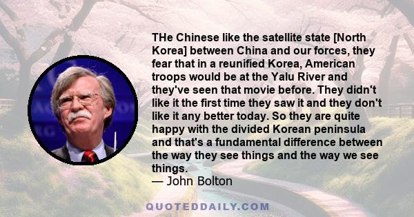 THe Chinese like the satellite state [North Korea] between China and our forces, they fear that in a reunified Korea, American troops would be at the Yalu River and they've seen that movie before. They didn't like it