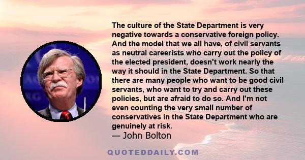 The culture of the State Department is very negative towards a conservative foreign policy. And the model that we all have, of civil servants as neutral careerists who carry out the policy of the elected president,