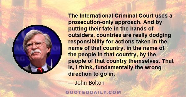 The International Criminal Court uses a prosecution-only approach. And by putting their fate in the hands of outsiders, countries are really dodging responsibility for actions taken in the name of that country, in the