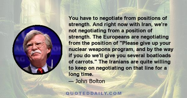 You have to negotiate from positions of strength. And right now with Iran, we're not negotiating from a position of strength. The Europeans are negotiating from the position of Please give up your nuclear weapons