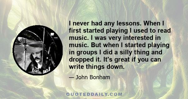 I never had any lessons. When I first started playing I used to read music. I was very interested in music. But when I started playing in groups I did a silly thing and dropped it. It's great if you can write things