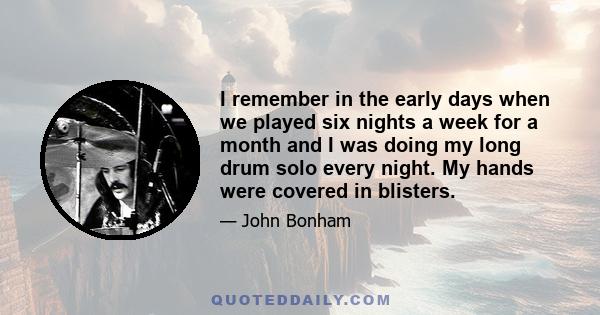 I remember in the early days when we played six nights a week for a month and I was doing my long drum solo every night. My hands were covered in blisters.