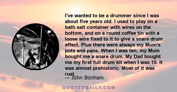 I've wanted to be a drummer since I was about five years old. I used to play on a bath salt container with wires on the bottom, and on a round coffee tin with a loose wire fixed to it to give a snare drum effect. Plus