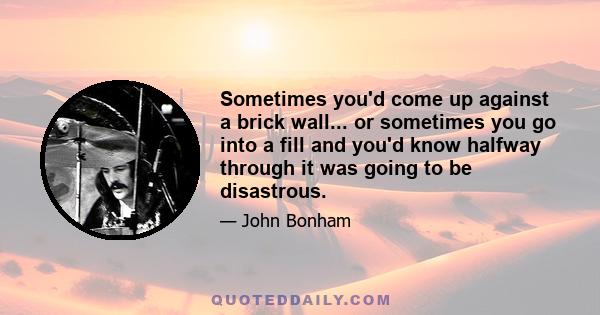 Sometimes you'd come up against a brick wall... or sometimes you go into a fill and you'd know halfway through it was going to be disastrous.