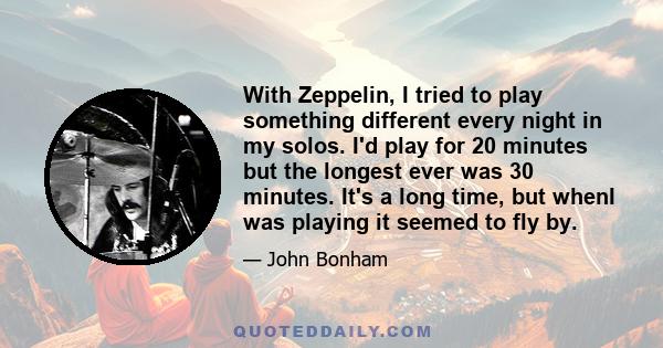 With Zeppelin, I tried to play something different every night in my solos. I'd play for 20 minutes but the longest ever was 30 minutes. It's a long time, but whenI was playing it seemed to fly by.