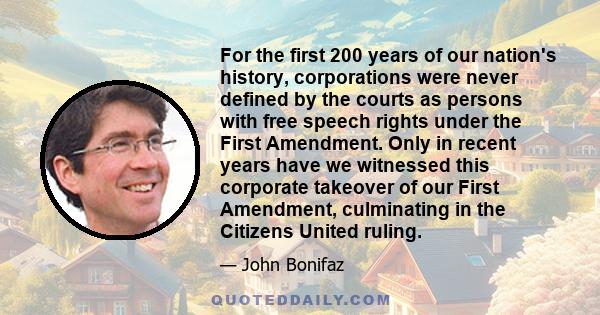 For the first 200 years of our nation's history, corporations were never defined by the courts as persons with free speech rights under the First Amendment. Only in recent years have we witnessed this corporate takeover 