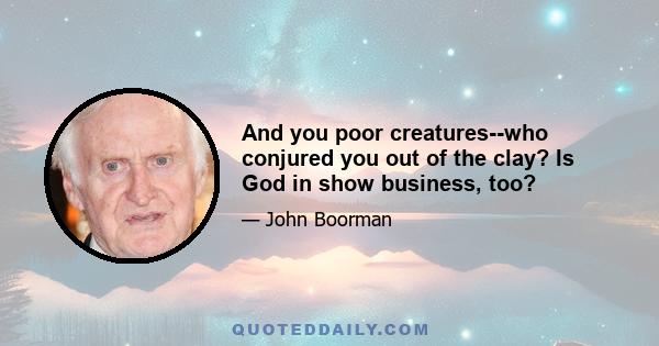 And you poor creatures--who conjured you out of the clay? Is God in show business, too?