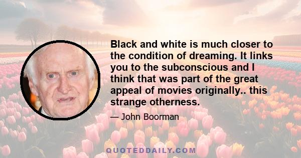 Black and white is much closer to the condition of dreaming. It links you to the subconscious and I think that was part of the great appeal of movies originally.. this strange otherness.