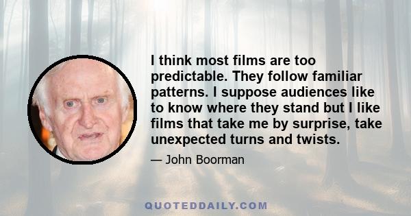 I think most films are too predictable. They follow familiar patterns. I suppose audiences like to know where they stand but I like films that take me by surprise, take unexpected turns and twists.