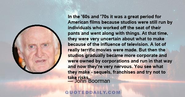 In the '60s and '70s it was a great period for American films because studios were still run by individuals who worked off the seat of their pants and went along with things. At that time, they were very uncertain about 