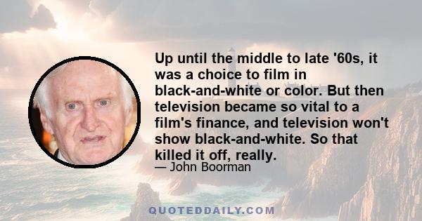 Up until the middle to late '60s, it was a choice to film in black-and-white or color. But then television became so vital to a film's finance, and television won't show black-and-white. So that killed it off, really.