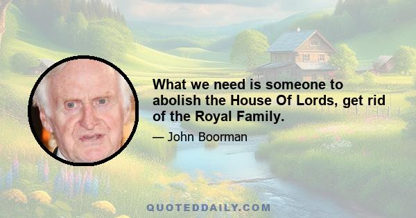 What we need is someone to abolish the House Of Lords, get rid of the Royal Family.