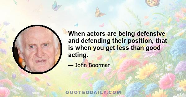 When actors are being defensive and defending their position, that is when you get less than good acting.