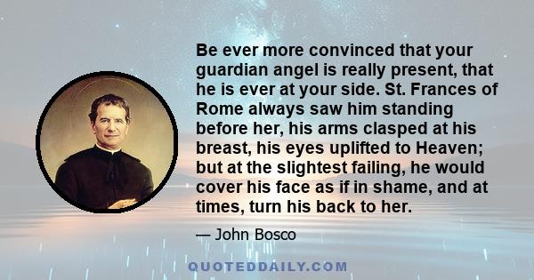 Be ever more convinced that your guardian angel is really present, that he is ever at your side. St. Frances of Rome always saw him standing before her, his arms clasped at his breast, his eyes uplifted to Heaven; but