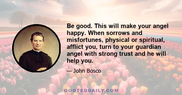 Be good. This will make your angel happy. When sorrows and misfortunes, physical or spiritual, afflict you, turn to your guardian angel with strong trust and he will help you.