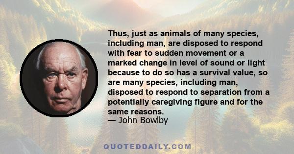 Thus, just as animals of many species, including man, are disposed to respond with fear to sudden movement or a marked change in level of sound or light because to do so has a survival value, so are many species,