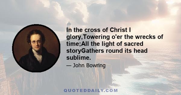 In the cross of Christ I glory,Towering o'er the wrecks of time;All the light of sacred storyGathers round its head sublime.