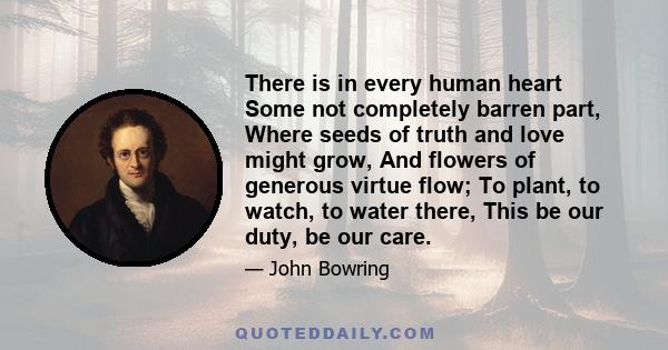 There is in every human heart Some not completely barren part, Where seeds of truth and love might grow, And flowers of generous virtue flow; To plant, to watch, to water there, This be our duty, be our care.