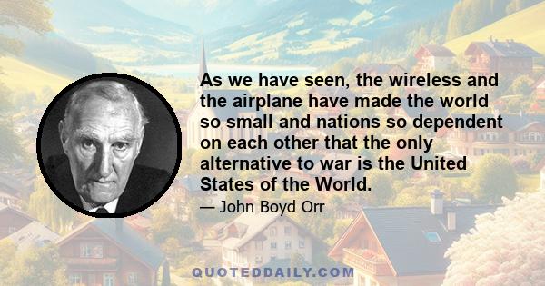 As we have seen, the wireless and the airplane have made the world so small and nations so dependent on each other that the only alternative to war is the United States of the World.