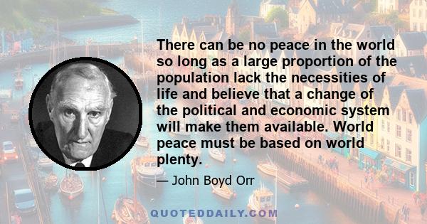 There can be no peace in the world so long as a large proportion of the population lack the necessities of life and believe that a change of the political and economic system will make them available. World peace must