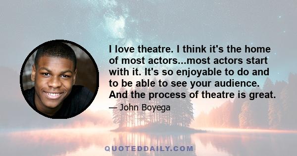 I love theatre. I think it's the home of most actors...most actors start with it. It's so enjoyable to do and to be able to see your audience. And the process of theatre is great.