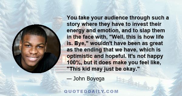 You take your audience through such a story where they have to invest their energy and emotion, and to slap them in the face with, Well, this is how life is. Bye, wouldn't have been as great as the ending that we have,