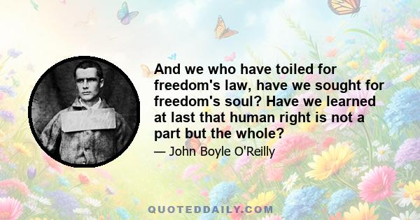 And we who have toiled for freedom's law, have we sought for freedom's soul? Have we learned at last that human right is not a part but the whole?