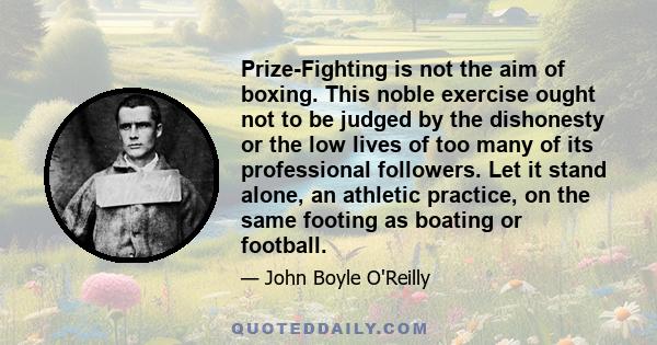 Prize-Fighting is not the aim of boxing. This noble exercise ought not to be judged by the dishonesty or the low lives of too many of its professional followers. Let it stand alone, an athletic practice, on the same