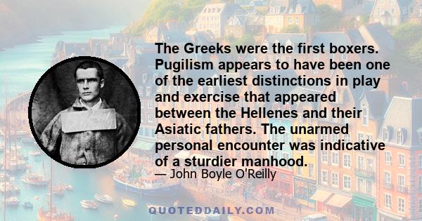 The Greeks were the first boxers. Pugilism appears to have been one of the earliest distinctions in play and exercise that appeared between the Hellenes and their Asiatic fathers. The unarmed personal encounter was